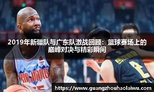 2019年新疆队与广东队激战回顾：篮球赛场上的巅峰对决与精彩瞬间