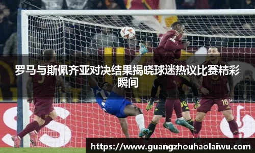 罗马与斯佩齐亚对决结果揭晓球迷热议比赛精彩瞬间